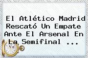 El Atlético Madrid Rescató Un Empate Ante El <b>Arsenal</b> En La Semifinal ...
