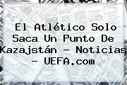 El Atlético Solo Saca Un Punto De Kazajstán - Noticias - <b>UEFA</b>.com