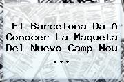 El <b>Barcelona</b> Da A Conocer La Maqueta Del Nuevo Camp Nou <b>...</b>
