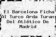 El Barcelona Ficha Al Turco <b>Arda Turan</b> Del Atlético De Madrid