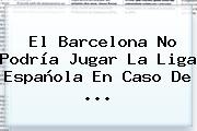 El <b>Barcelona</b> No Podría Jugar La Liga Española En Caso De <b>...</b>