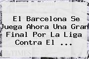 El <b>Barcelona</b> Se Juega Ahora Una Gran Final Por La Liga Contra El ...