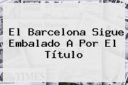 El <b>Barcelona</b> Sigue Embalado A Por El Título