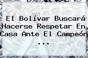 El Bolívar Buscará Hacerse Respetar En Casa Ante El Campeón ...
