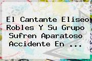 El Cantante <b>Eliseo Robles</b> Y Su Grupo Sufren Aparatoso Accidente En <b>...</b>