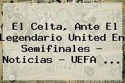 El Celta, Ante El Legendario United En Semifinales - Noticias - <b>UEFA</b> ...