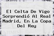 El Celta De Vigo Sorprendió Al <b>Real Madrid</b>, En La Copa Del Rey