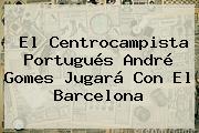 El Centrocampista Portugués <b>André Gomes</b> Jugará Con El Barcelona