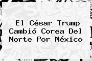 El César Trump Cambió <b>Corea Del Norte</b> Por México