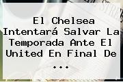 El <b>Chelsea</b> Intentará Salvar La Temporada Ante El United En Final De ...