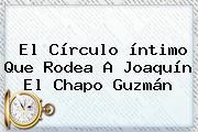 El Círculo íntimo Que Rodea A Joaquín El <b>Chapo Guzmán</b>