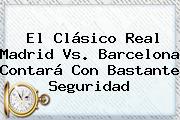 El Clásico <b>Real Madrid Vs</b>. <b>Barcelona</b> Contará Con Bastante Seguridad