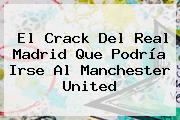 El Crack Del Real Madrid Que Podría Irse Al <b>Manchester United</b>