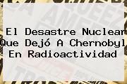 El Desastre Nuclear Que Dejó A <b>Chernobyl</b> En Radioactividad