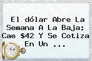 El <b>dólar</b> Abre La Semana A La Baja: Cae $42 Y Se Cotiza En Un ...