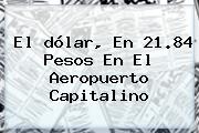 El <b>dólar</b>, En 21.84 Pesos En El Aeropuerto Capitalino