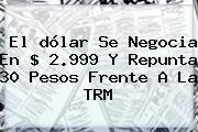 El <b>dólar</b> Se Negocia En $ 2.999 Y Repunta 30 Pesos Frente A La TRM