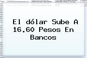El <b>dólar</b> Sube A 16.60 Pesos En Bancos