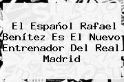 El Español <b>Rafael Benítez</b> Es El Nuevo Entrenador Del Real Madrid