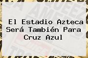El Estadio <b>Azteca</b> Será También Para Cruz Azul