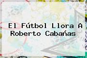 El Fútbol Llora A <b>Roberto Cabañas</b>