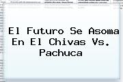 El Futuro Se Asoma En El <b>Chivas Vs</b>. <b>Pachuca</b>