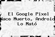 El <b>Google Pixel</b> Nace Muerto, Android Lo Mató