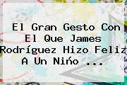 El Gran Gesto Con El Que <b>James Rodríguez</b> Hizo Feliz A Un Niño ...
