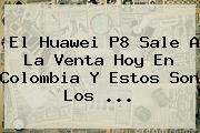 El <b>Huawei P8</b> Sale A La Venta Hoy En Colombia Y Estos Son Los <b>...</b>
