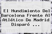 El Hundimiento Del <b>Barcelona</b> Frente Al Atlético De Madrid Disparó <b>...</b>