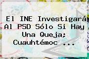 El INE Investigará Al PSD Sólo Si Hay Una Queja; <b>Cuauhtémoc</b> ...