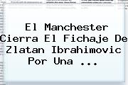 El Manchester Cierra El Fichaje De <b>Zlatan Ibrahimovic</b> Por Una ...