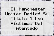 Ver el manchester united dedico su titulo a las victimas del atentado El <b>Manchester United</b> Dedicó Su Título A Las Víctimas Del Atentado