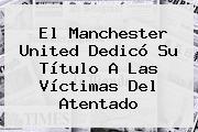 El <b>Manchester United</b> Dedicó Su Título A Las Víctimas Del Atentado