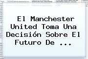 El <b>Manchester United</b> Toma Una Decisión Sobre El Futuro De ...