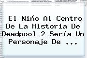 Ver el nino al centro de la historia de deadpool 2 seria un personaje de El Niño Al Centro De La Historia De <b>Deadpool</b> 2 Sería Un Personaje De ...