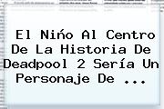 El Niño Al Centro De La Historia De <b>Deadpool</b> 2 Sería Un Personaje De ...