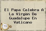 El Papa Celebra A La <b>Virgen De Guadalupe</b> En Vaticano