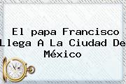 Ver el papa francisco llega a la ciudad de mexico El <b>papa Francisco</b> Llega A La Ciudad De México