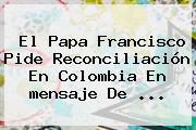 El Papa Francisco Pide Reconciliación En Colombia En <b>mensaje De</b> ...