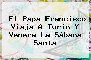 El <b>Papa</b> Francisco Viaja A Turín Y Venera La Sábana Santa