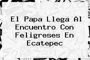 El Papa Llega Al Encuentro Con Feligreses En <b>Ecatepec</b>