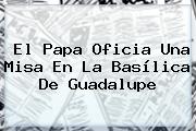 El Papa Oficia Una Misa En La <b>Basílica De Guadalupe</b>