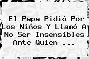 El Papa Pidió Por Los Niños Y Llamó A No Ser Insensibles Ante Quien ...