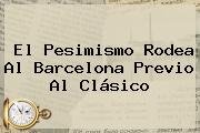 El Pesimismo Rodea Al <b>Barcelona</b> Previo Al Clásico