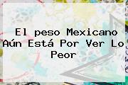El <b>peso Mexicano</b> Aún Está Por Ver Lo Peor