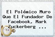 El Polémico Muro Que El Fundador De Facebook, <b>Mark Zuckerberg</b> ...