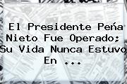 El Presidente <b>Peña Nieto</b> Fue Operado; Su Vida Nunca Estuvo En <b>...</b>