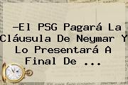 ?El <b>PSG</b> Pagará La Cláusula De Neymar Y Lo Presentará A Final De ...