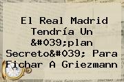 Ver el real madrid tendria un 039plan secreto039 para fichar a griezmann El <b>Real Madrid</b> Tendría Un 'plan Secreto' Para Fichar A Griezmann